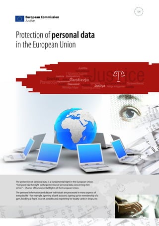 EN

Protection of personal data
in the European Union

The protection of personal data is a fundamental right in the European Union.
“Everyone has the right to the protection of personal data concerning him
or her” – Charter of Fundamental Rights of the European Union.
The personal information and data of individuals are processed in many aspects of
everyday life – for example, opening a bank account, signing up for membership of a
gym, booking a flight, issue of a credit card, registering for loyalty cards in shops, etc

 