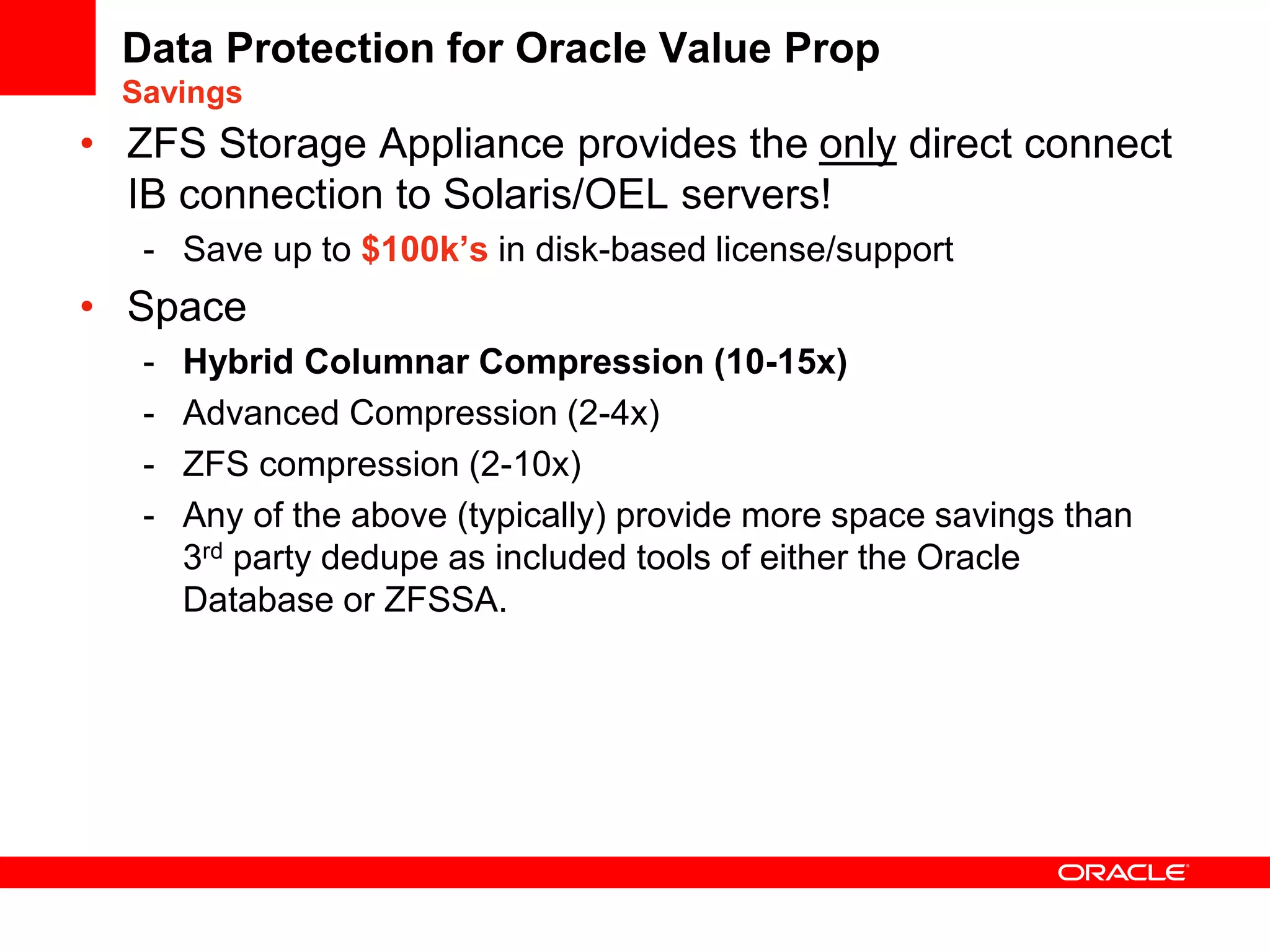 Data Protection for Oracle Value Prop
Savings
• ZFS Storage Appliance provides the only direct connect
IB connection to Solaris/OEL servers!
- Save up to $100k’s in disk-based license/support
• Space
- Hybrid Columnar Compression (10-15x)
- Advanced Compression (2-4x)
- ZFS compression (2-10x)
- Any of the above (typically) provide more space savings than
3rd party dedupe as included tools of either the Oracle
Database or ZFSSA.
 
