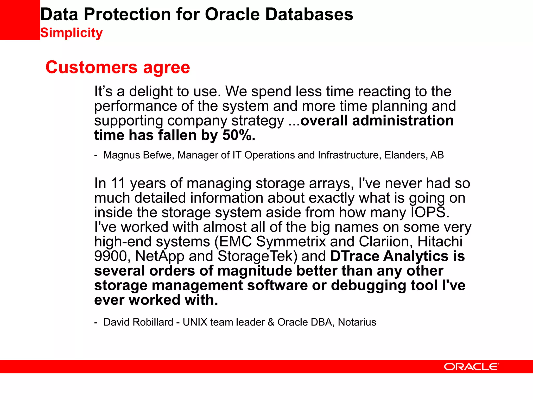Data Protection for Oracle Databases
Simplicity
It’s a delight to use. We spend less time reacting to the
performance of the system and more time planning and
supporting company strategy ...overall administration
time has fallen by 50%.
- Magnus Befwe, Manager of IT Operations and Infrastructure, Elanders, AB
In 11 years of managing storage arrays, I've never had so
much detailed information about exactly what is going on
inside the storage system aside from how many IOPS.
I've worked with almost all of the big names on some very
high-end systems (EMC Symmetrix and Clariion, Hitachi
9900, NetApp and StorageTek) and DTrace Analytics is
several orders of magnitude better than any other
storage management software or debugging tool I've
ever worked with.
- David Robillard - UNIX team leader & Oracle DBA, Notarius
Customers agree
 