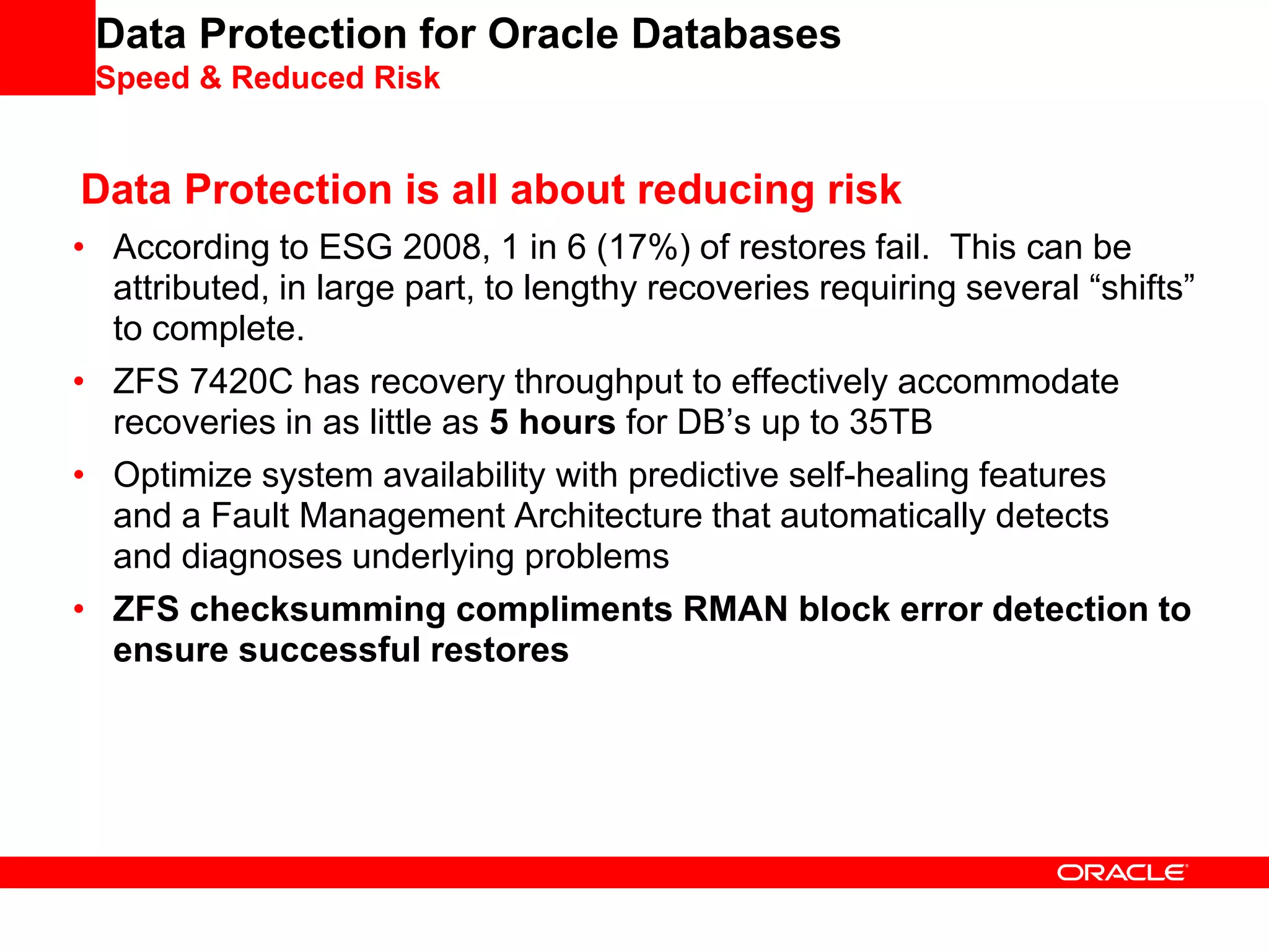 Data Protection for Oracle Databases
Speed & Reduced Risk
Data Protection is all about reducing risk
• According to ESG 2008, 1 in 6 (17%) of restores fail. This can be
attributed, in large part, to lengthy recoveries requiring several “shifts”
to complete.
• ZFS 7420C has recovery throughput to effectively accommodate
recoveries in as little as 5 hours for DB’s up to 35TB
• Optimize system availability with predictive self-healing features
and a Fault Management Architecture that automatically detects
and diagnoses underlying problems
• ZFS checksumming compliments RMAN block error detection to
ensure successful restores
 