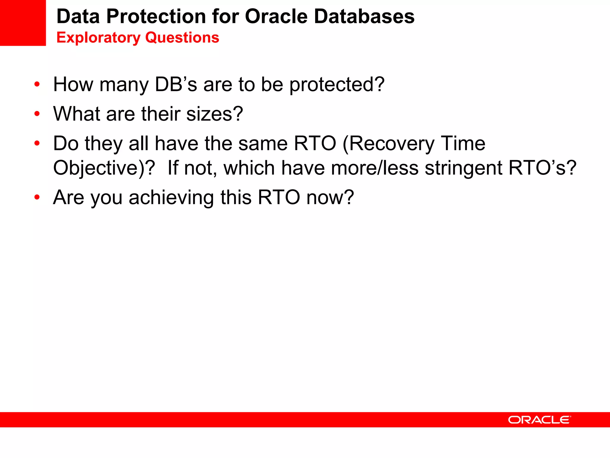 Data Protection for Oracle Databases
Exploratory Questions
• How many DB’s are to be protected?
• What are their sizes?
• Do they all have the same RTO (Recovery Time
Objective)? If not, which have more/less stringent RTO’s?
• Are you achieving this RTO now?
 