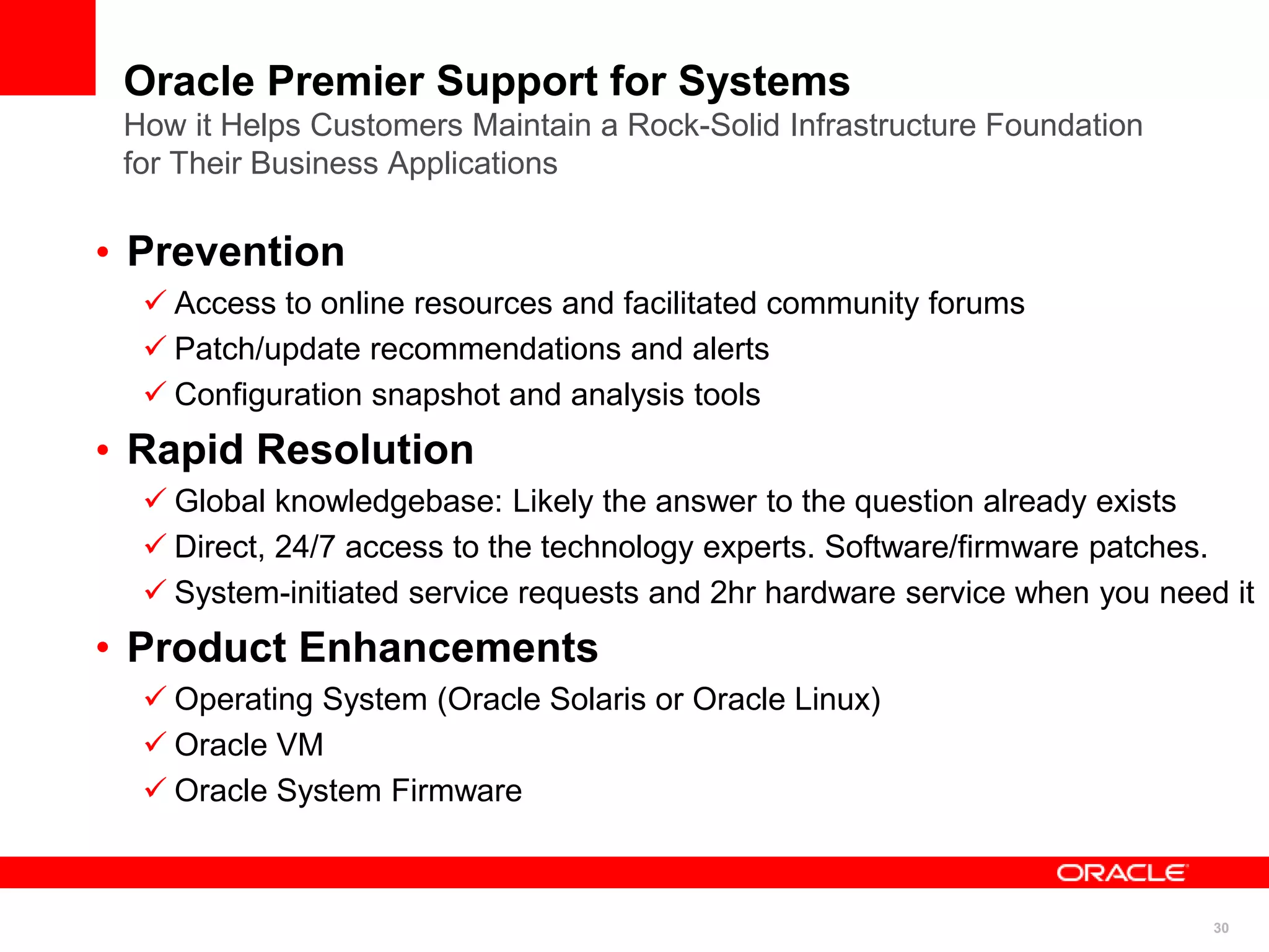 30
Oracle Premier Support for Systems
How it Helps Customers Maintain a Rock-Solid Infrastructure Foundation
for Their Business Applications
• Prevention
 Access to online resources and facilitated community forums
 Patch/update recommendations and alerts
 Configuration snapshot and analysis tools
• Rapid Resolution
 Global knowledgebase: Likely the answer to the question already exists
 Direct, 24/7 access to the technology experts. Software/firmware patches.
 System-initiated service requests and 2hr hardware service when you need it
• Product Enhancements
 Operating System (Oracle Solaris or Oracle Linux)
 Oracle VM
 Oracle System Firmware
 