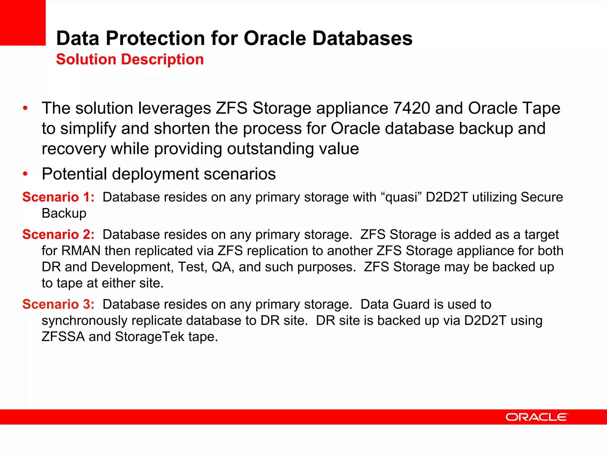 Data Protection for Oracle Databases
Solution Description
• The solution leverages ZFS Storage appliance 7420 and Oracle Tape
to simplify and shorten the process for Oracle database backup and
recovery while providing outstanding value
• Potential deployment scenarios
Scenario 1: Database resides on any primary storage with “quasi” D2D2T utilizing Secure
Backup
Scenario 2: Database resides on any primary storage. ZFS Storage is added as a target
for RMAN then replicated via ZFS replication to another ZFS Storage appliance for both
DR and Development, Test, QA, and such purposes. ZFS Storage may be backed up
to tape at either site.
Scenario 3: Database resides on any primary storage. Data Guard is used to
synchronously replicate database to DR site. DR site is backed up via D2D2T using
ZFSSA and StorageTek tape.
 