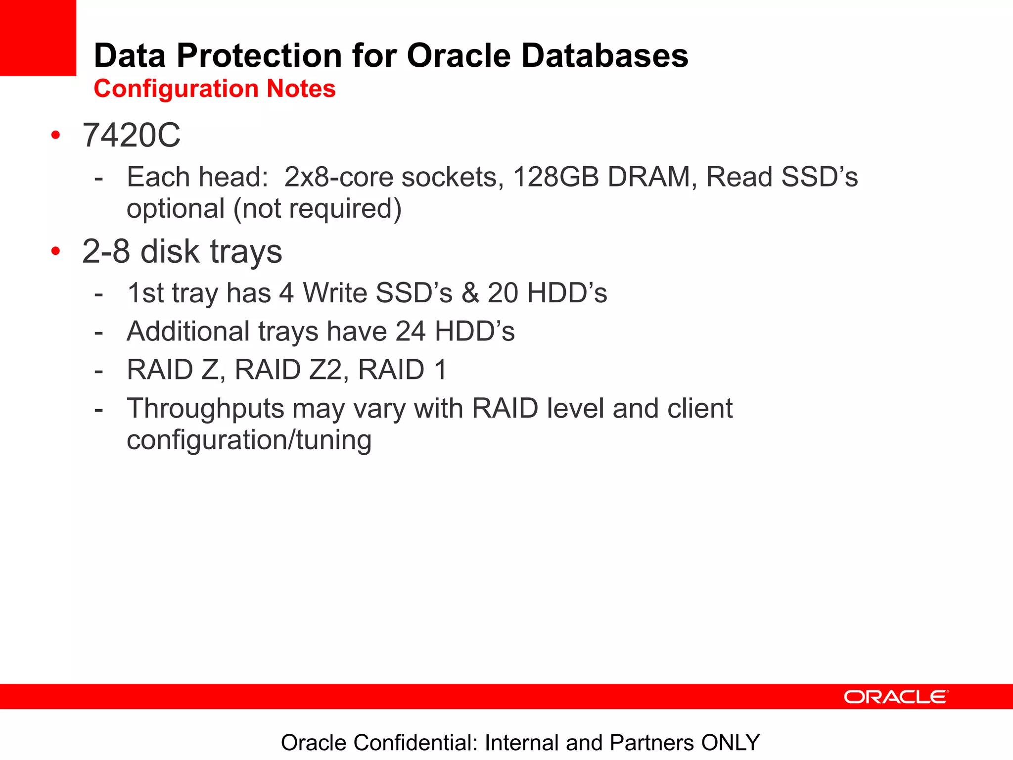 Oracle Confidential: Internal and Partners ONLY
Data Protection for Oracle Databases
Configuration Notes
• 7420C
- Each head: 2x8-core sockets, 128GB DRAM, Read SSD’s
optional (not required)
• 2-8 disk trays
- 1st tray has 4 Write SSD’s & 20 HDD’s
- Additional trays have 24 HDD’s
- RAID Z, RAID Z2, RAID 1
- Throughputs may vary with RAID level and client
configuration/tuning
 