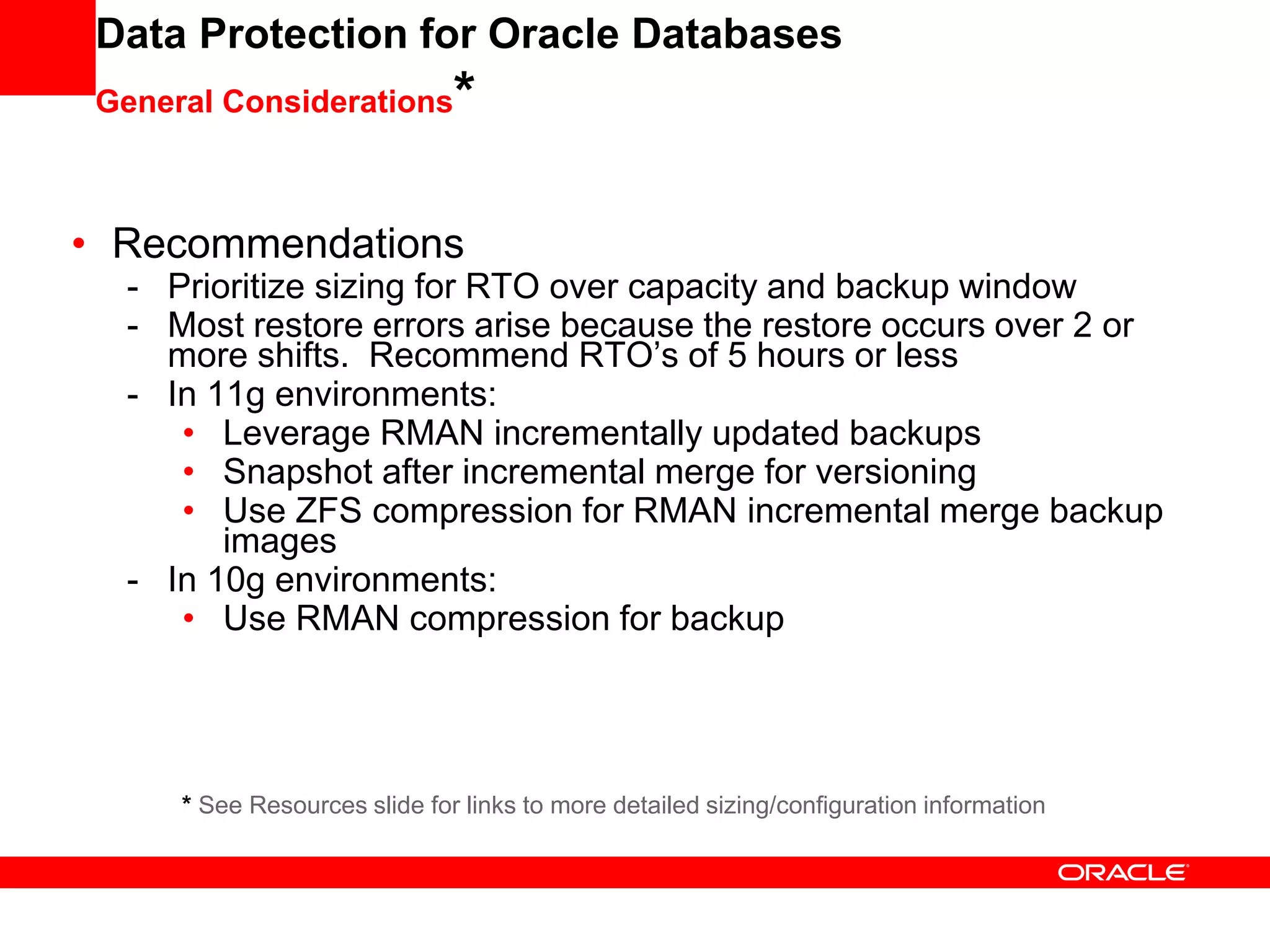 Data Protection for Oracle Databases
General Considerations*
• Recommendations
- Prioritize sizing for RTO over capacity and backup window
- Most restore errors arise because the restore occurs over 2 or
more shifts. Recommend RTO’s of 5 hours or less
- In 11g environments:
• Leverage RMAN incrementally updated backups
• Snapshot after incremental merge for versioning
• Use ZFS compression for RMAN incremental merge backup
images
- In 10g environments:
• Use RMAN compression for backup
* See Resources slide for links to more detailed sizing/configuration information
 