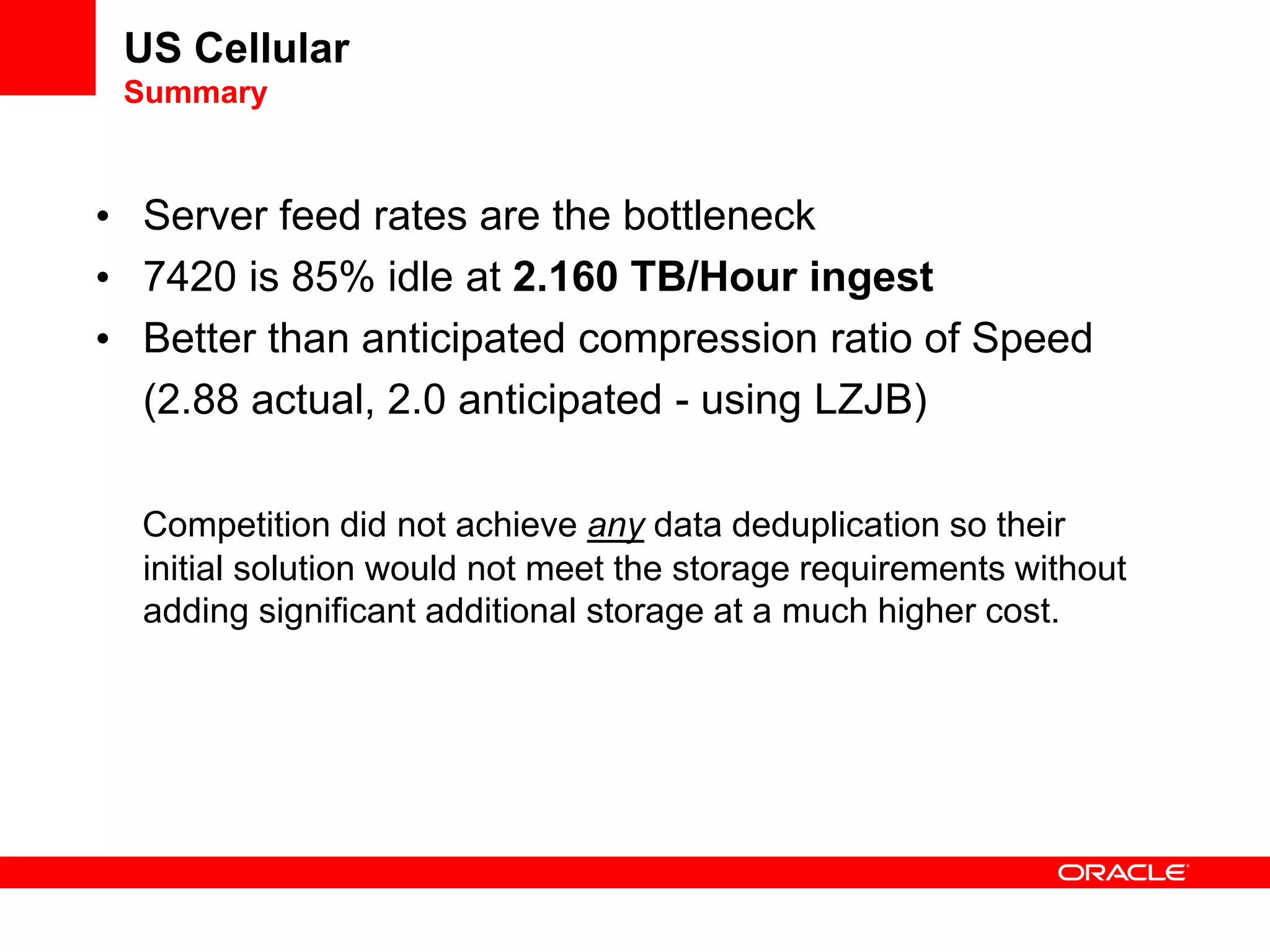 US Cellular
Summary
• Server feed rates are the bottleneck
• 7420 is 85% idle at 2.160 TB/Hour ingest
• Better than anticipated compression ratio of Speed
(2.88 actual, 2.0 anticipated - using LZJB)
Competition did not achieve any data deduplication so their
initial solution would not meet the storage requirements without
adding significant additional storage at a much higher cost.
 