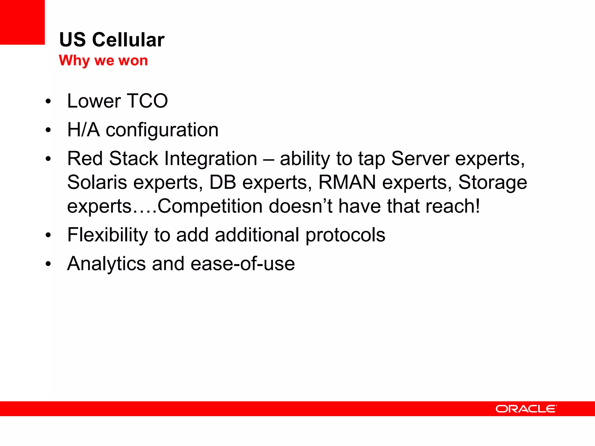 US Cellular
Why we won
• Lower TCO
• H/A configuration
• Red Stack Integration – ability to tap Server experts,
Solaris experts, DB experts, RMAN experts, Storage
experts….Competition doesn’t have that reach!
• Flexibility to add additional protocols
• Analytics and ease-of-use
 