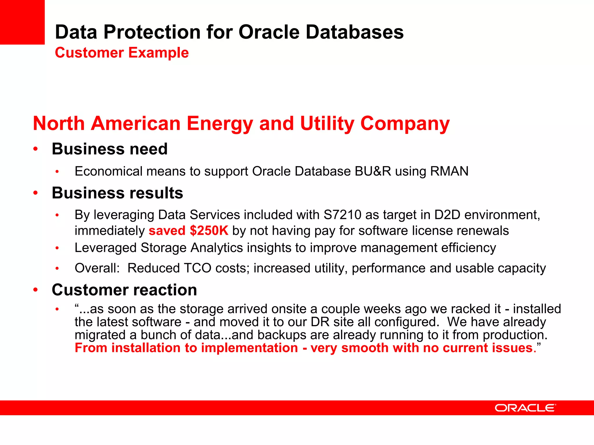 Data Protection for Oracle Databases
Customer Example
North American Energy and Utility Company
• Business need
• Economical means to support Oracle Database BU&R using RMAN
• Business results
• By leveraging Data Services included with S7210 as target in D2D environment,
immediately saved $250K by not having pay for software license renewals
• Leveraged Storage Analytics insights to improve management efficiency
• Overall: Reduced TCO costs; increased utility, performance and usable capacity
• Customer reaction
• “...as soon as the storage arrived onsite a couple weeks ago we racked it - installed
the latest software - and moved it to our DR site all configured. We have already
migrated a bunch of data...and backups are already running to it from production.
From installation to implementation - very smooth with no current issues.”
 