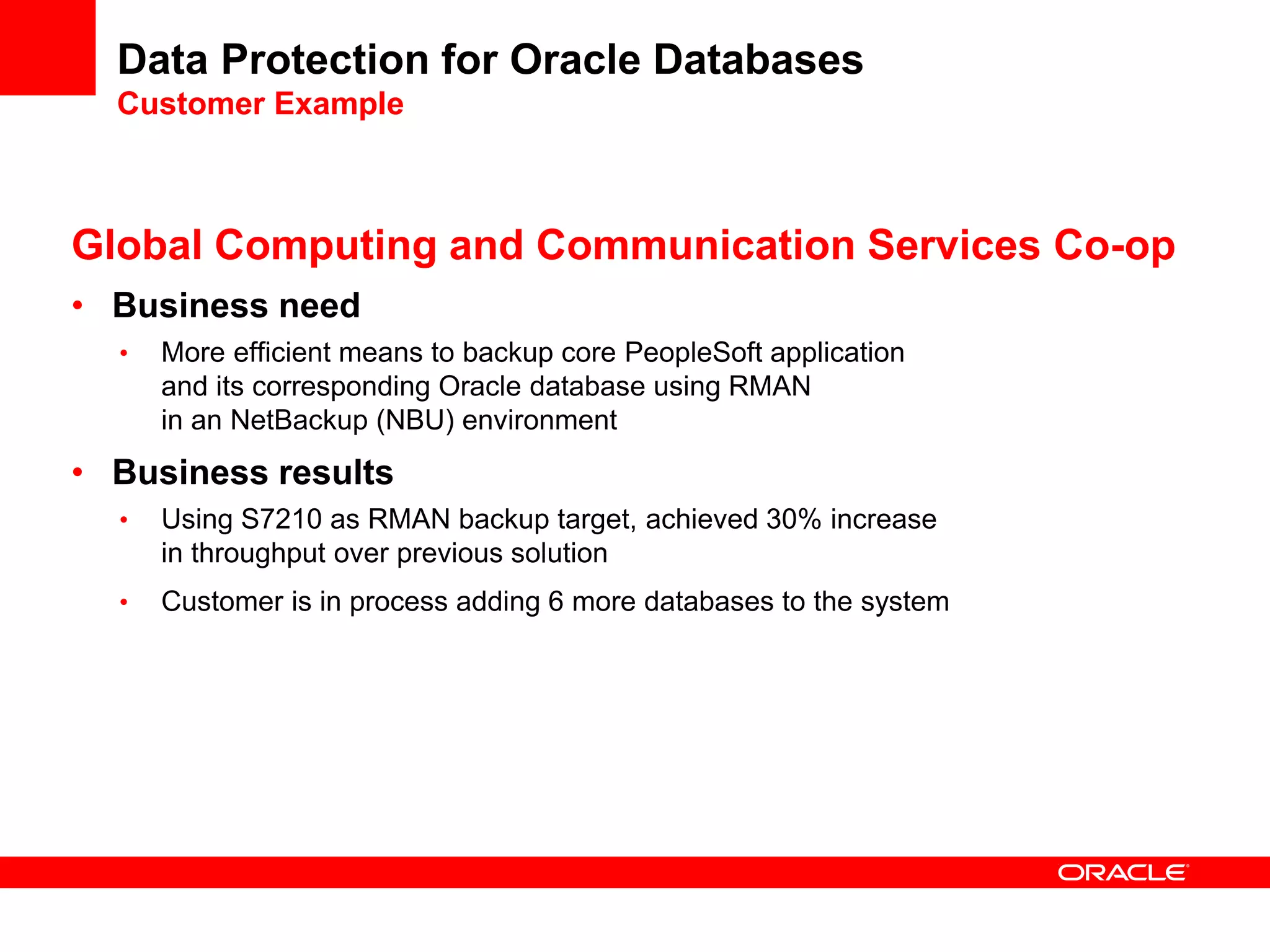 Data Protection for Oracle Databases
Customer Example
Global Computing and Communication Services Co-op
• Business need
• More efficient means to backup core PeopleSoft application
and its corresponding Oracle database using RMAN
in an NetBackup (NBU) environment
• Business results
• Using S7210 as RMAN backup target, achieved 30% increase
in throughput over previous solution
• Customer is in process adding 6 more databases to the system
 