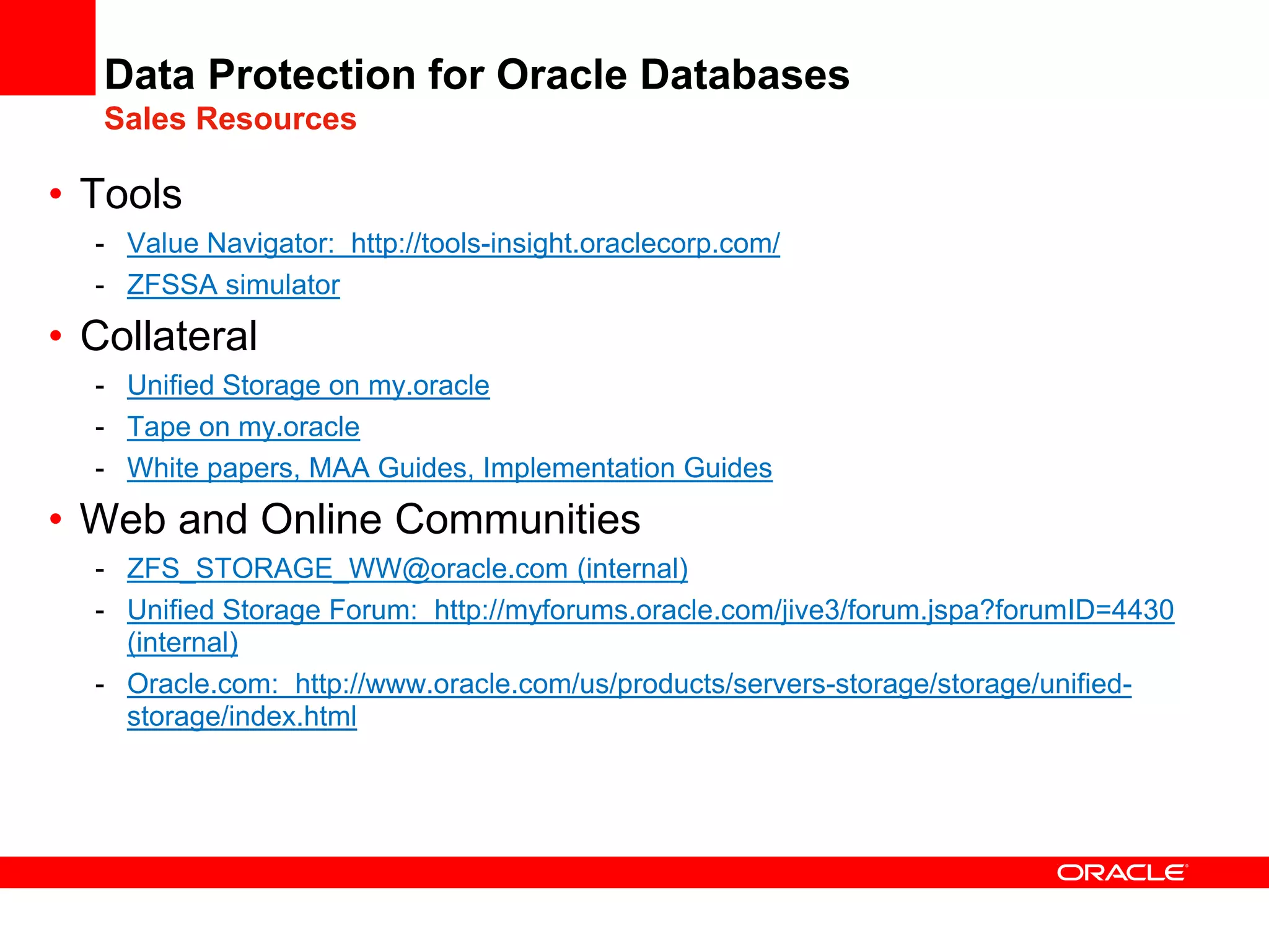 Data Protection for Oracle Databases
Sales Resources
• Tools
- Value Navigator: http://tools-insight.oraclecorp.com/
- ZFSSA simulator
• Collateral
- Unified Storage on my.oracle
- Tape on my.oracle
- White papers, MAA Guides, Implementation Guides
• Web and Online Communities
- ZFS_STORAGE_WW@oracle.com (internal)
- Unified Storage Forum: http://myforums.oracle.com/jive3/forum.jspa?forumID=4430
(internal)
- Oracle.com: http://www.oracle.com/us/products/servers-storage/storage/unified-
storage/index.html
 