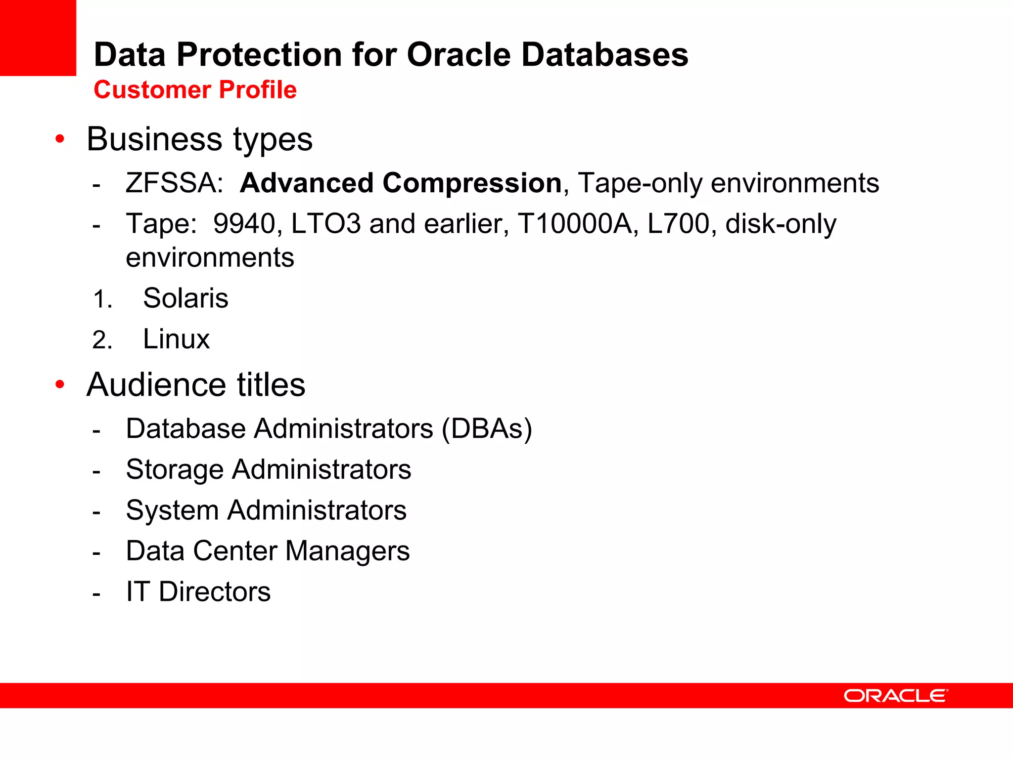 Data Protection for Oracle Databases
Customer Profile
• Business types
- ZFSSA: Advanced Compression, Tape-only environments
- Tape: 9940, LTO3 and earlier, T10000A, L700, disk-only
environments
1. Solaris
2. Linux
• Audience titles
- Database Administrators (DBAs)
- Storage Administrators
- System Administrators
- Data Center Managers
- IT Directors
 