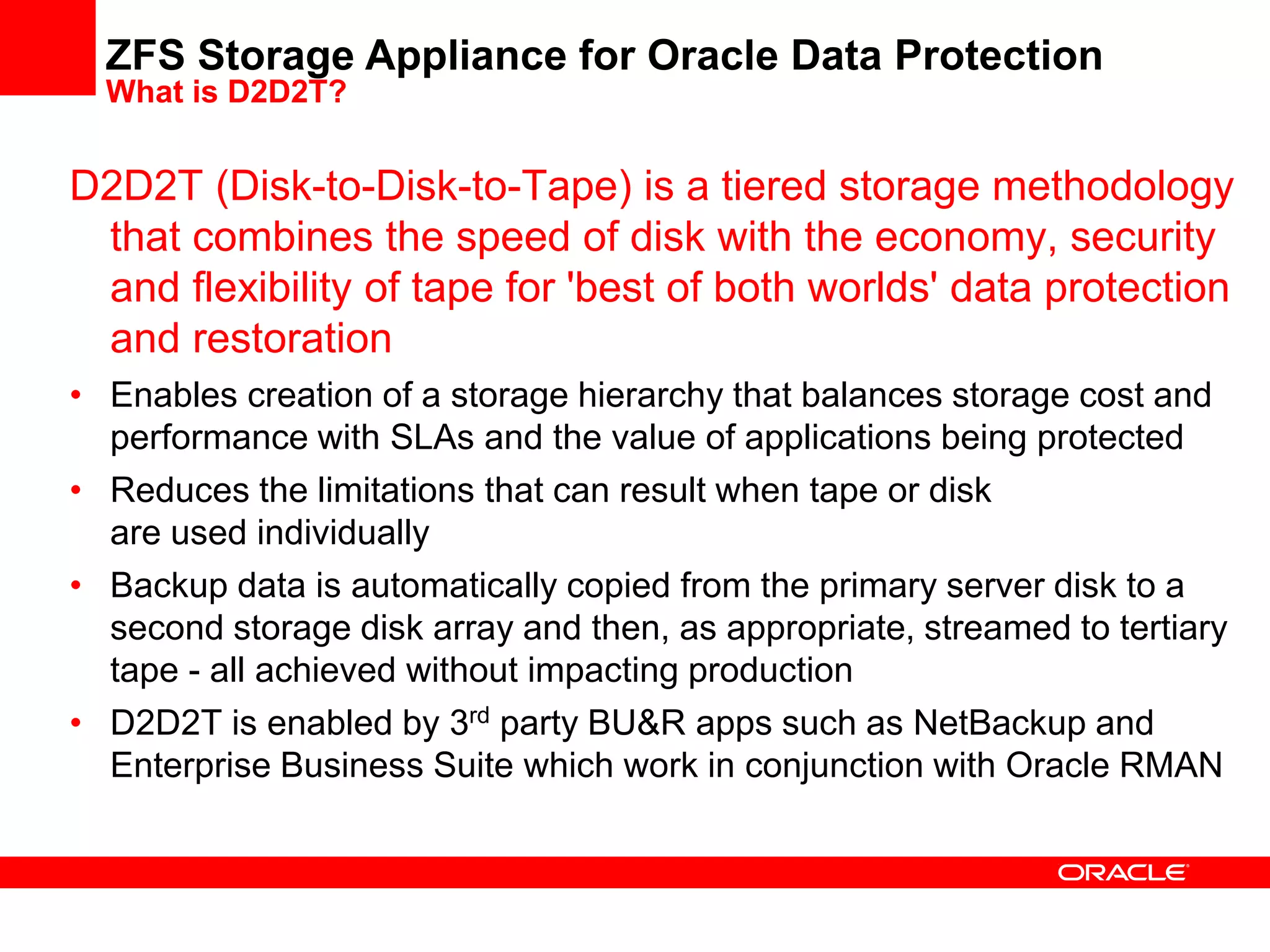 D2D2T (Disk-to-Disk-to-Tape) is a tiered storage methodology
that combines the speed of disk with the economy, security
and flexibility of tape for 'best of both worlds' data protection
and restoration
• Enables creation of a storage hierarchy that balances storage cost and
performance with SLAs and the value of applications being protected
• Reduces the limitations that can result when tape or disk
are used individually
• Backup data is automatically copied from the primary server disk to a
second storage disk array and then, as appropriate, streamed to tertiary
tape - all achieved without impacting production
• D2D2T is enabled by 3rd party BU&R apps such as NetBackup and
Enterprise Business Suite which work in conjunction with Oracle RMAN
ZFS Storage Appliance for Oracle Data Protection
What is D2D2T?
 