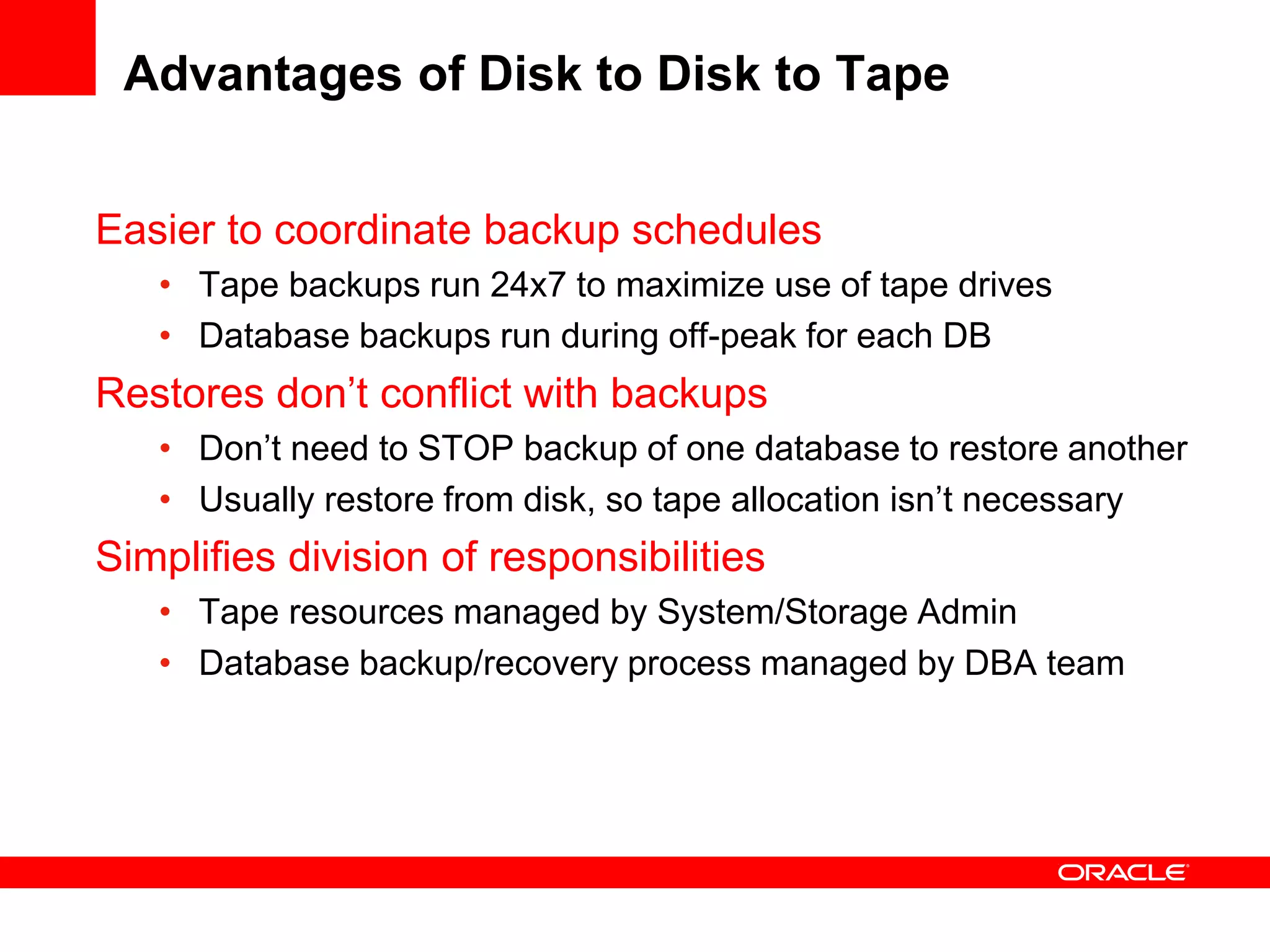 Advantages of Disk to Disk to Tape
Easier to coordinate backup schedules
• Tape backups run 24x7 to maximize use of tape drives
• Database backups run during off-peak for each DB
Restores don’t conflict with backups
• Don’t need to STOP backup of one database to restore another
• Usually restore from disk, so tape allocation isn’t necessary
Simplifies division of responsibilities
• Tape resources managed by System/Storage Admin
• Database backup/recovery process managed by DBA team
 