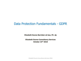 Data Protection Fundamentals - GDPR
Elizabeth Dunne Barrister-at-law, PC. dp
Elizabeth Dunne Consultancy Services
October 23rd 2018
Elizabeth Dunne Consultancy Services 2018
 