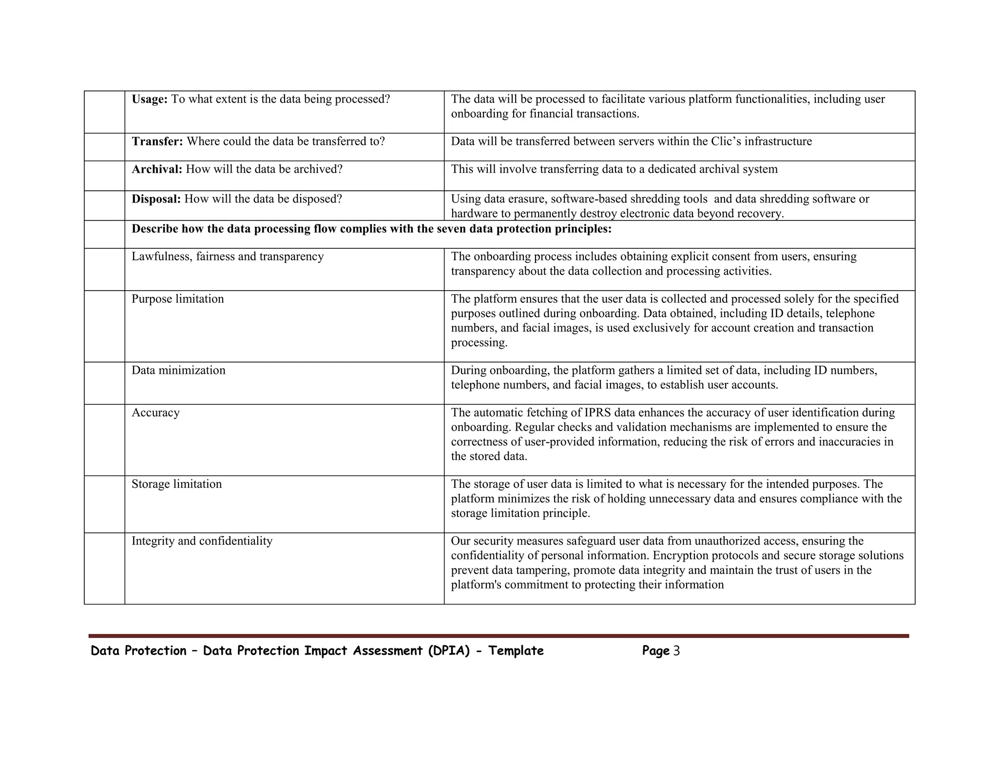 Data Protection – Data Protection Impact Assessment (DPIA) - Template Page 3
Usage: To what extent is the data being processed? The data will be processed to facilitate various platform functionalities, including user
onboarding for financial transactions.
Transfer: Where could the data be transferred to? Data will be transferred between servers within the Clic’s infrastructure
Archival: How will the data be archived? This will involve transferring data to a dedicated archival system
Disposal: How will the data be disposed? Using data erasure, software-based shredding tools and data shredding software or
hardware to permanently destroy electronic data beyond recovery.
Describe how the data processing flow complies with the seven data protection principles:
Lawfulness, fairness and transparency The onboarding process includes obtaining explicit consent from users, ensuring
transparency about the data collection and processing activities.
Purpose limitation The platform ensures that the user data is collected and processed solely for the specified
purposes outlined during onboarding. Data obtained, including ID details, telephone
numbers, and facial images, is used exclusively for account creation and transaction
processing.
Data minimization During onboarding, the platform gathers a limited set of data, including ID numbers,
telephone numbers, and facial images, to establish user accounts.
Accuracy The automatic fetching of IPRS data enhances the accuracy of user identification during
onboarding. Regular checks and validation mechanisms are implemented to ensure the
correctness of user-provided information, reducing the risk of errors and inaccuracies in
the stored data.
Storage limitation The storage of user data is limited to what is necessary for the intended purposes. The
platform minimizes the risk of holding unnecessary data and ensures compliance with the
storage limitation principle.
Integrity and confidentiality Our security measures safeguard user data from unauthorized access, ensuring the
confidentiality of personal information. Encryption protocols and secure storage solutions
prevent data tampering, promote data integrity and maintain the trust of users in the
platform's commitment to protecting their information
 