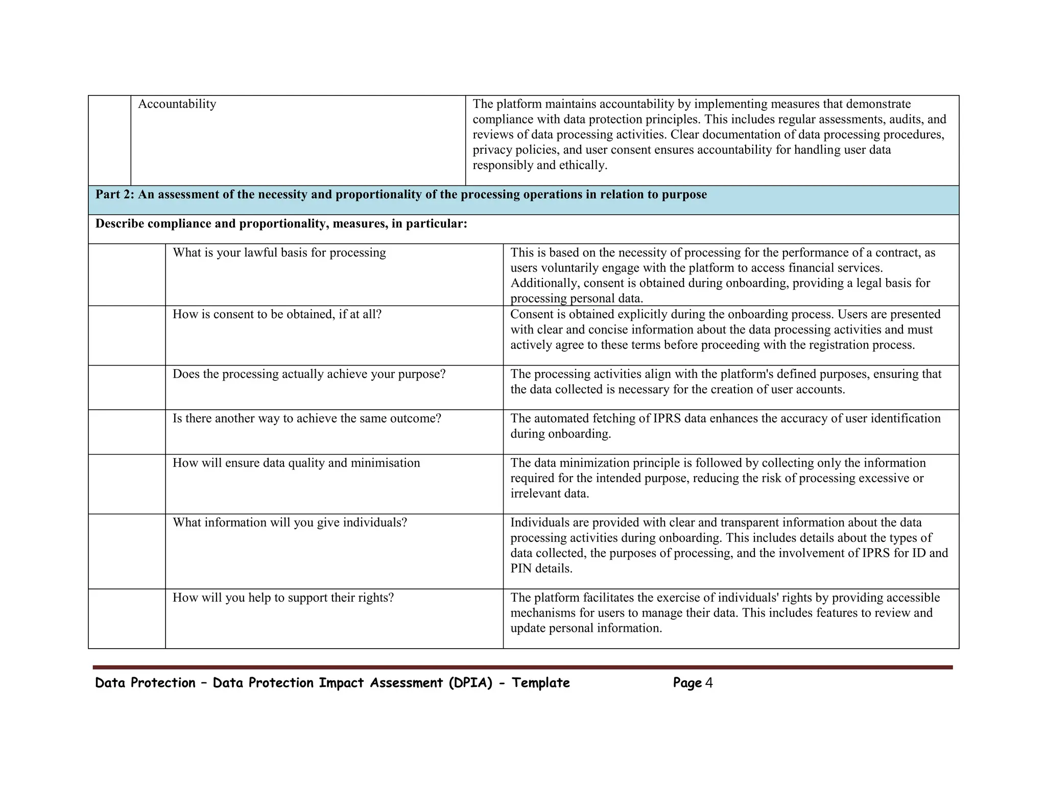 Data Protection – Data Protection Impact Assessment (DPIA) - Template Page 4
Accountability The platform maintains accountability by implementing measures that demonstrate
compliance with data protection principles. This includes regular assessments, audits, and
reviews of data processing activities. Clear documentation of data processing procedures,
privacy policies, and user consent ensures accountability for handling user data
responsibly and ethically.
Part 2: An assessment of the necessity and proportionality of the processing operations in relation to purpose
Describe compliance and proportionality, measures, in particular:
What is your lawful basis for processing This is based on the necessity of processing for the performance of a contract, as
users voluntarily engage with the platform to access financial services.
Additionally, consent is obtained during onboarding, providing a legal basis for
processing personal data.
How is consent to be obtained, if at all? Consent is obtained explicitly during the onboarding process. Users are presented
with clear and concise information about the data processing activities and must
actively agree to these terms before proceeding with the registration process.
Does the processing actually achieve your purpose? The processing activities align with the platform's defined purposes, ensuring that
the data collected is necessary for the creation of user accounts.
Is there another way to achieve the same outcome? The automated fetching of IPRS data enhances the accuracy of user identification
during onboarding.
How will ensure data quality and minimisation The data minimization principle is followed by collecting only the information
required for the intended purpose, reducing the risk of processing excessive or
irrelevant data.
What information will you give individuals? Individuals are provided with clear and transparent information about the data
processing activities during onboarding. This includes details about the types of
data collected, the purposes of processing, and the involvement of IPRS for ID and
PIN details.
How will you help to support their rights? The platform facilitates the exercise of individuals' rights by providing accessible
mechanisms for users to manage their data. This includes features to review and
update personal information.
 