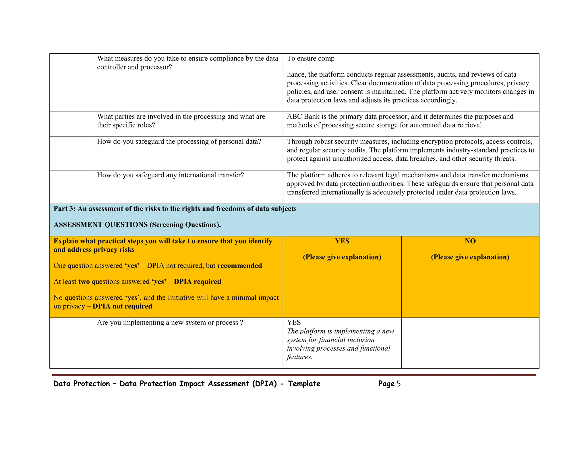 Data Protection – Data Protection Impact Assessment (DPIA) - Template Page 5
What measures do you take to ensure compliance by the data
controller and processor?
To ensure comp
liance, the platform conducts regular assessments, audits, and reviews of data
processing activities. Clear documentation of data processing procedures, privacy
policies, and user consent is maintained. The platform actively monitors changes in
data protection laws and adjusts its practices accordingly.
What parties are involved in the processing and what are
their specific roles?
ABC Bank is the primary data processor, and it determines the purposes and
methods of processing secure storage for automated data retrieval.
How do you safeguard the processing of personal data? Through robust security measures, including encryption protocols, access controls,
and regular security audits. The platform implements industry-standard practices to
protect against unauthorized access, data breaches, and other security threats.
How do you safeguard any international transfer? The platform adheres to relevant legal mechanisms and data transfer mechanisms
approved by data protection authorities. These safeguards ensure that personal data
transferred internationally is adequately protected under data protection laws.
Part 3: An assessment of the risks to the rights and freedoms of data subjects
ASSESSMENT QUESTIONS (Screening Questions).
Explain what practical steps you will take t o ensure that you identify
and address privacy risks
One question answered ‘yes’ – DPIA not required, but recommended
At least two questions answered ‘yes’ – DPIA required
No questions answered ‘yes’, and the Initiative will have a minimal impact
on privacy – DPIA not required
YES
(Please give explanation)
NO
(Please give explanation)
Are you implementing a new system or process ? YES
The platform is implementing a new
system for financial inclusion
involving processes and functional
features.
 