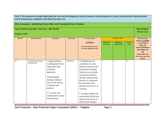 Data Protection – Data Protection Impact Assessment (DPIA) - Template Page 11
Part 4: The measures envisaged addressing the risks and the safeguards, security measures and mechanisms to ensure the protection of personal data
and to demonstrate compliance with Data Protection Act.
Risk Assessment – Identifying Privacy Risks and Evaluating Privacy Solutions
Name of Data Controller / Processor ABC BANK
Project: CLIC
Risk Register
Owner: xxxx
Risk ID Risk Description Consequence Risk Owner Current internal
CONTROLS
(Provide details of how you
currently manage the risk)
Assessment of Risk Describe what
further ACTIONS
you will take to
reduce the
Impact/Likelihood
and mitigate the
risk.
(State who is the
risk owner for each
action)
Impact(A)
(1.2.3.4.5)
Likelihood
(B)(1.2.3.4.5)
Score=(
A+B)
R1 Unlawful processing of
personal data
1:Legal penalties,
including hefty fines
imposed by data
protection
authorities
2:Reputational
damage leading to
loss of trust among
customers and
partners
3: Lawsuits and
compensation claims
from affected
Operations 1:Establishment of
comprehensive data
protection policies and
procedures including
robust access controls,
encryption measures,
and data minimization
practices to safeguard
personal data from
unauthorized access or
exposure.
2: Conduct regular risk
assessments and privacy
impact assessments to
identify and mitigate
5 4 9
 