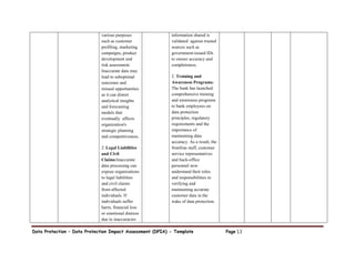 Data Protection – Data Protection Impact Assessment (DPIA) - Template Page 13
various purposes
such as customer
profiling, marketing
campaigns, product
development and
risk assessment.
Inaccurate data may
lead to suboptimal
outcomes and
missed opportunities
as it can distort
analytical insights
and forecasting
models that
eventually affects
organization's
strategic planning
and competitiveness.
2: Legal Liabilities
and Civil
Claims:Inaccurate
data processing can
expose organizations
to legal liabilities
and civil claims
from affected
individuals. If
individuals suffer
harm, financial loss
or emotional distress
due to inaccuracies
information shared is
validated against trusted
sources such as
government-issued IDs
to ensure accuracy and
completeness.
2. Training and
Awareness Programs:
The bank has launched
comprehensive training
and awareness programs
to bank employees on
data protection
principles, regulatory
requirements and the
importance of
maintaining data
accuracy. As a result, the
frontline staff, customer
service representatives
and back-office
personnel now
understand their roles
and responsibilities in
verifying and
maintaining accurate
customer data in the
wake of data protection.
 