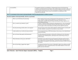 Data Protection – Data Protection Impact Assessment (DPIA) - Template Page 4
Accountability The platform maintains accountability by implementing measures that demonstrate
compliance with data protection principles. This includes regular assessments, audits, and
reviews of data processing activities. Clear documentation of data processing procedures,
privacy policies, and user consent ensures accountability for handling user data
responsibly and ethically.
Part 2: An assessment of the necessity and proportionality of the processing operations in relation to purpose
Describe compliance and proportionality, measures, in particular:
What is your lawful basis for processing This is based on the necessity of processing for the performance of a contract, as
users voluntarily engage with the platform to access financial services.
Additionally, consent is obtained during onboarding, providing a legal basis for
processing personal data.
How is consent to be obtained, if at all? Consent is obtained explicitly during the onboarding process. Users are presented
with clear and concise information about the data processing activities and must
actively agree to these terms before proceeding with the registration process.
Does the processing actually achieve your purpose? The processing activities align with the platform's defined purposes, ensuring that
the data collected is necessary for the creation of user accounts.
Is there another way to achieve the same outcome? The automated fetching of IPRS data enhances the accuracy of user identification
during onboarding.
How will ensure data quality and minimisation The data minimization principle is followed by collecting only the information
required for the intended purpose, reducing the risk of processing excessive or
irrelevant data.
What information will you give individuals? Individuals are provided with clear and transparent information about the data
processing activities during onboarding. This includes details about the types of
data collected, the purposes of processing, and the involvement of IPRS for ID and
PIN details.
How will you help to support their rights? The platform facilitates the exercise of individuals' rights by providing accessible
mechanisms for users to manage their data. This includes features to review and
update personal information.
 
