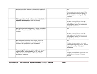 Data Protection – Data Protection Impact Assessment (DPIA) - Template Page 6
Are you significantly changing a current system or process? NO
While modifications are introduced, they
do not constitute a significant change to
the existing system, ensuring a level of
continuity.
Will the project involve the collection of new identifiable or
potentially identifiable data about data subjects?
NO
The data collected remains within the
scope of personal identification, with no
introduction of entirely new categories of
identifiable information.
Will the project compel data subjects to provide information
about themselves, i.e. where they will have little awareness
or choice?
NO
The data collected remains within the
scope of personal identification, with no
introduction of entirely new categories of
identifiable information.
Will identifiable information about the data subjects be
shared with other organizations or people who have not
previously had routine access to the information?
NO
The data-sharing practices will remain
within established routine access, ensuring
responsible handling of identifiable
information.
Are you using information about data subjects for a purpose
it is not currently used for in a new way i.e. using data
collected to provide care for an evaluation of service
development / marketing ?
NO
The data collected will be exclusively used
to aid in the provisioning of financial
services.
 