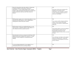 Data Protection – Data Protection Impact Assessment (DPIA) - Template Page 7
Where the information about data subjects is being used,
would this be likely to raise privacy concerns or
expectations, i.e. will it include health records, criminal
records or other information that people may consider to be
sensitive and private and may cause them concern or
distress?
NO
The nature of the project minimizes the
likelihood of involving sensitive
information, such as health or criminal
records, reducing potential concern or
distress for individuals.
Will the project require you to contact data subjects in ways,
which they may find intrusive, such as telephoning or
emailing them without their prior consent?
NO
User contacts will be initiated with their
explicit consent during onboarding,
ensuring a non-intrusive communication
approach.
Will the project result in you making decisions in a way
which can have a significant impact on data subjects, i.e.
will it affect the services a person receives?
NO
The potential impact on decision-making is
deemed minimal, with the project's
functionalities designed to avoid
significant impacts on the services received
by users.
Does the project involve you using new technology which
might be perceived as being privacy intrusive, i.e. using
biometrics, facial recognition or automated decision
making?
NO
The technology used aligns with standard
data processing practices, without the
introduction of technologies perceived as
privacy intrusive.
Is a service being transferred to a new supplier (i.e. re-
contracted) and the end of an existing contract?
NO
 