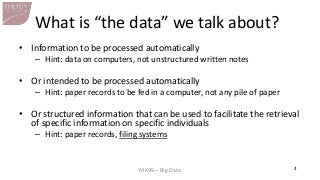 MK99 – Big Data 
4 
What is “the data” we talk about? 
•Information to be processed automatically 
–Hint: data on computers, not unstructured written notes 
•Or intended to be processed automatically 
–Hint: paper records to be fed in a computer, not any pile of paper 
•Or structured information that can be used to facilitate the retrieval of specific information on specific individuals 
–Hint: paper records, filing systems  
