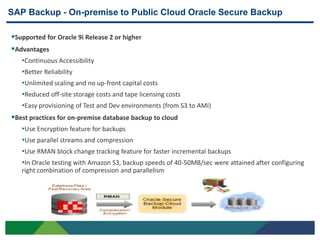 SAP Backup - On-premise to Public Cloud Oracle Secure Backup

Supported for Oracle 9i Release 2 or higher
Advantages
   •Continuous Accessibility
   •Better Reliability
   •Unlimited scaling and no up-front capital costs
   •Reduced off-site storage costs and tape licensing costs
   •Easy provisioning of Test and Dev environments (from S3 to AMI)
Best practices for on-premise database backup to cloud
   •Use Encryption feature for backups
   •Use parallel streams and compression
   •Use RMAN block change tracking feature for faster incremental backups
   •In Oracle testing with Amazon S3, backup speeds of 40-50MB/sec were attained after configuring
     right combination of compression and parallelism




16
 