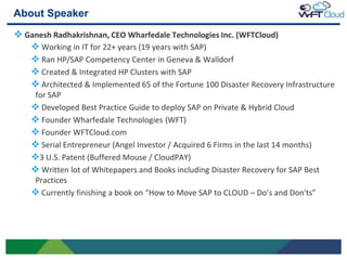 About Speaker
 Ganesh Radhakrishnan, CEO Wharfedale Technologies Inc. (WFTCloud)
    Working in IT for 22+ years (19 years with SAP)
    Ran HP/SAP Competency Center in Geneva & Walldorf
    Created & Integrated HP Clusters with SAP
    Architected & Implemented 65 of the Fortune 100 Disaster Recovery Infrastructure
     for SAP
     Developed Best Practice Guide to deploy SAP on Private & Hybrid Cloud
     Founder Wharfedale Technologies (WFT)
     Founder WFTCloud.com
     Serial Entrepreneur (Angel Investor / Acquired 6 Firms in the last 14 months)
    3 U.S. Patent (Buffered Mouse / CloudPAY)
     Written lot of Whitepapers and Books including Disaster Recovery for SAP Best
     Practices
     Currently finishing a book on “How to Move SAP to CLOUD – Do’s and Don'ts”




2
 