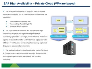 SAP High Availability – Private Cloud (VMware based)

 The different combination of products used to achieve
highly availability for SAP in VMware based private cloud are
as follows:

         VMware Fault Tolerance (FT)
         VMware High Availability (HA)
         Symantec ApplicationHA

 The VMware Fault Tolerance (FT) and VMware High
Availability (HA) features together can provide high
availability options for SAP single points of failure. Protection
against hardware failure for Central Services is possible with
VMware FT without the complexity of configuring replicated
Enqueue in a clustered environment.

 The application level restart / monitoring for the Database
& Central Instance will be done by Symantec ApplicationHA
to bridge the gap between VMwareHA and in-guest
clustering.


21
 