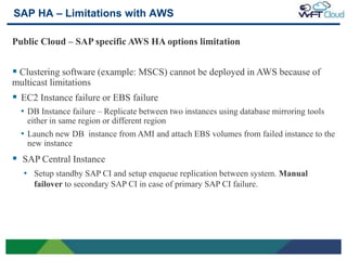 SAP HA – Limitations with AWS

Public Cloud – SAP specific AWS HA options limitation


 Clustering software (example: MSCS) cannot be deployed in AWS because of
multicast limitations
 EC2 Instance failure or EBS failure
     • DB Instance failure – Replicate between two instances using database mirroring tools
      either in same region or different region
     • Launch new DB instance from AMI and attach EBS volumes from failed instance to the
      new instance
 SAP Central Instance
     • Setup standby SAP CI and setup enqueue replication between system. Manual
        failover to secondary SAP CI in case of primary SAP CI failure.




22
 
