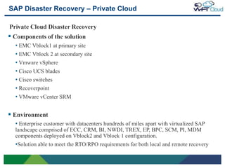 SAP Disaster Recovery – Private Cloud

Private Cloud Disaster Recovery
 Components of the solution
     • EMC Vblock1 at primary site
     • EMC Vblock 2 at secondary site
     • Vmware vSphere
     • Cisco UCS blades
     • Cisco switches
     • Recoverpoint
     • VMware vCenter SRM

 Environment
     • Enterprise customer with datacenters hundreds of miles apart with virtualized SAP
     landscape comprised of ECC, CRM, BI, NWDI, TREX, EP, BPC, SCM, PI, MDM
     components deployed on Vblock2 and Vblock 1 configuration.
     •Solution able to meet the RTO/RPO requirements for both local and remote recovery

24
 