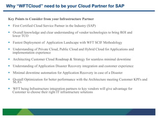 Why “WFTCloud” need to be your Cloud Partner for SAP

     Key Points to Consider from your Infrastructure Partner
      First Certified Cloud Service Partner in the Industry (SAP)
      Overall knowledge and clear understanding of vendor technologies to bring ROI and
       lower TCO
      Fastest Deployment of Application Landscape with WFT SCIF Methodology
      Understanding of Private Cloud, Public Cloud and Hybrid Cloud for Applications and
       implementation experience
      Architecting Customer Cloud Roadmap & Strategy for seamless minimal downtime
      Understanding of Application Disaster Recovery integration and customer experience
      Minimal downtime automation for Application Recovery in case of a Disaster
      Overall Optimization for better performance with the Architecture meeting Customer KPI's and
       SLA’s
      WFT being Infrastructure integration partners to key vendors will give advantage for
       Customer to choose their right IT infrastructure solutions




28
 