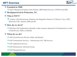 WFT Overview
     Founded in 2000
        Senior Managers & Partners from Deloitte, IBM Global Services, UNISYS and EMC
     Headquartered in Princeton, NJ
     Who is WFT?
       Leaders with Infrastructure Solutions and Integration Partners to VMware, Cisco, EMC,
         Microsoft, SAP, Amazon, IBM and HP

     How do we do it?
        Help Run SAP Applications optimally within customer datacenter (Virtualization) or on the
         Cloud (Private, Public or Hybrid)

     What do we do?
        SAP Cloud Services (Private, Public and Hybrid)
        SAP Virtualization Services / Infrastructure HA / DR Services
        SAP Application Services
        SAP Infrastructure Advanced Sizing
        SAP Managed Services

4
 
