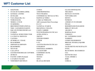 WFT Customer List
       GRAINGER                     CEMEX                             GLAXO SMITH KLINE
       STATE OF FLORIDA (DOR)       AMB PROPERTIES                    MILLIKEN
       GENERAL ATOMIC               WEST PHARMA                       BENTLEY SYSTEMS
       ISI MAARS                    COMMERCIAL METALS (CMC)           NEWYORK LIFE
       NASA (Huntsville, AL)        BARNES & NOBLE                    DISNEY
       WORLD BANK                   CABLE & WIRELESS                  PEPBOYS
       MERILL LYNCH                 ADP (Automatic Data Processing)   AMERICAN STANDARD
       STARMEDIA                    BASF                              PSE &G
       BROTHER INTERNATIONAL        NATIONAL STARCH                   BOEHRINGER INGELHEIM
       NIKE / LOCKHEED MARTIN       ROCKWELL COLLINS                  BBRAUN MCGAW
       EQUATE PETROCHEMICALS        UNION CARBIDE                     ARAMCO
       CLOROX                       WYETH PHARMACEUTICALS             ROHM & HAAS
       NATIONAL SEMICONDUCTOR       ASTRA ZENECA                      VERISIGN
       U.S. POSTAL SERVICES         TRITON                            D.C. SUPERIOR COURT
       VASTERA                      TOWERS PERRIN                     MARRIOT
       JP MORGAN / CHASE            PFIZER                            COMPUTER HORIZON
       RUSS BERRIE                  UPS                               BRISTOL MYERS & SQUIBB
       JOHNSON & JOHNSON            AVENTIS PHAMACEUTICALS            AMGEN
       BLOOMBERG                    CITIGROUP                         SACRAMENTO MUNICIPALITY
       NEUSTAR                      WHITEHALL ROBBINS                 INTEL
       CALLAWAY                     U.S. BANCORP                      BLUECROSS / BLUESHIELD
       CENTER FOR DISEASE CONTROL   COMMERCE BANK                     GSA
       JETBLUE                      SIEMENS                           KENNETH COLE
       PACIFIC CORP (Portland)      NESTLE                            TALK AMERICA
       CANADIAN PACIFIC             SONY                              HSBC
       NORTHROP GRUMMAN             BLACK & DECKER                    LOREAL



7
 