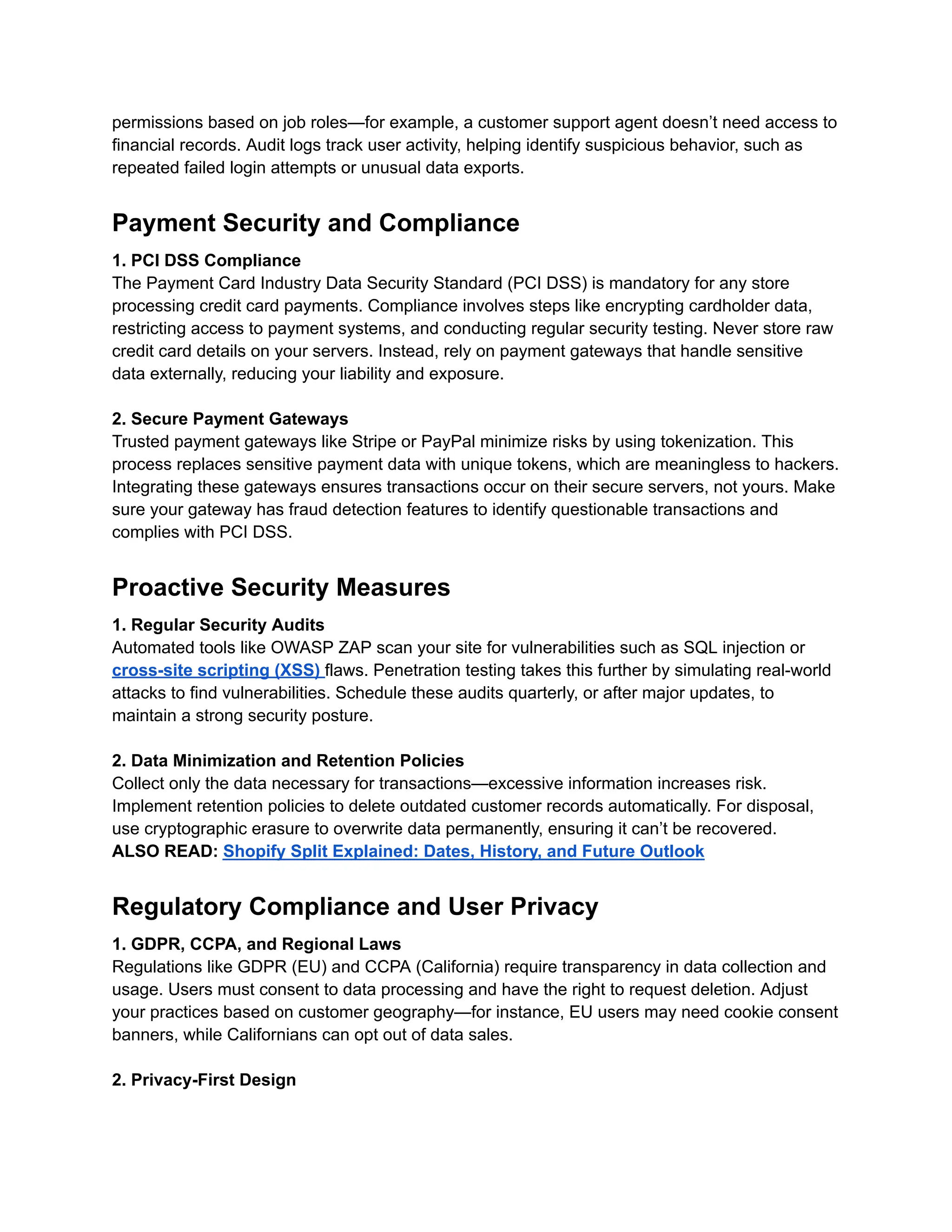 permissions based on job roles—for example, a customer support agent doesn’t need access to
financial records. Audit logs track user activity, helping identify suspicious behavior, such as
repeated failed login attempts or unusual data exports.
Payment Security and Compliance
1. PCI DSS Compliance
The Payment Card Industry Data Security Standard (PCI DSS) is mandatory for any store
processing credit card payments. Compliance involves steps like encrypting cardholder data,
restricting access to payment systems, and conducting regular security testing. Never store raw
credit card details on your servers. Instead, rely on payment gateways that handle sensitive
data externally, reducing your liability and exposure.
2. Secure Payment Gateways
Trusted payment gateways like Stripe or PayPal minimize risks by using tokenization. This
process replaces sensitive payment data with unique tokens, which are meaningless to hackers.
Integrating these gateways ensures transactions occur on their secure servers, not yours. Make
sure your gateway has fraud detection features to identify questionable transactions and
complies with PCI DSS.
Proactive Security Measures
1. Regular Security Audits
Automated tools like OWASP ZAP scan your site for vulnerabilities such as SQL injection or
cross-site scripting (XSS) flaws. Penetration testing takes this further by simulating real-world
attacks to find vulnerabilities. Schedule these audits quarterly, or after major updates, to
maintain a strong security posture.
2. Data Minimization and Retention Policies
Collect only the data necessary for transactions—excessive information increases risk.
Implement retention policies to delete outdated customer records automatically. For disposal,
use cryptographic erasure to overwrite data permanently, ensuring it can’t be recovered.
ALSO READ: Shopify Split Explained: Dates, History, and Future Outlook
Regulatory Compliance and User Privacy
1. GDPR, CCPA, and Regional Laws
Regulations like GDPR (EU) and CCPA (California) require transparency in data collection and
usage. Users must consent to data processing and have the right to request deletion. Adjust
your practices based on customer geography—for instance, EU users may need cookie consent
banners, while Californians can opt out of data sales.
2. Privacy-First Design
 