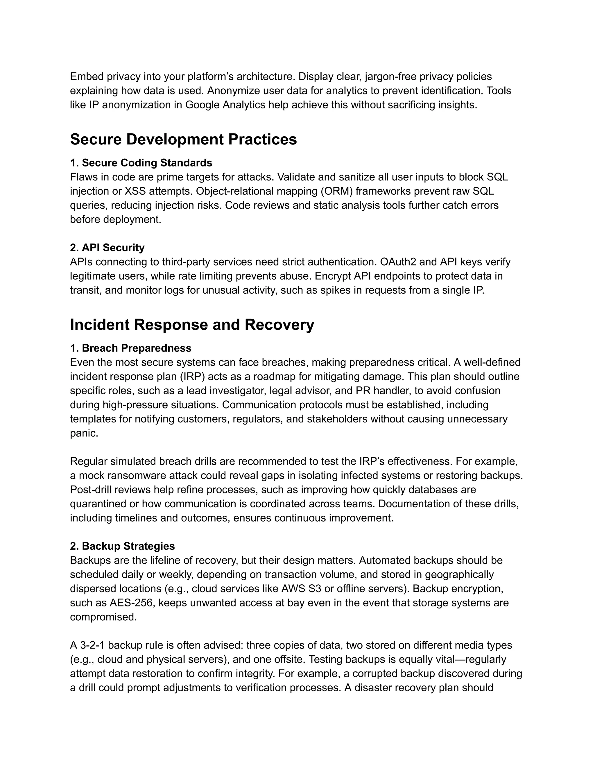 Embed privacy into your platform’s architecture. Display clear, jargon-free privacy policies
explaining how data is used. Anonymize user data for analytics to prevent identification. Tools
like IP anonymization in Google Analytics help achieve this without sacrificing insights.
Secure Development Practices
1. Secure Coding Standards
Flaws in code are prime targets for attacks. Validate and sanitize all user inputs to block SQL
injection or XSS attempts. Object-relational mapping (ORM) frameworks prevent raw SQL
queries, reducing injection risks. Code reviews and static analysis tools further catch errors
before deployment.
2. API Security
APIs connecting to third-party services need strict authentication. OAuth2 and API keys verify
legitimate users, while rate limiting prevents abuse. Encrypt API endpoints to protect data in
transit, and monitor logs for unusual activity, such as spikes in requests from a single IP.
Incident Response and Recovery
1. Breach Preparedness
Even the most secure systems can face breaches, making preparedness critical. A well-defined
incident response plan (IRP) acts as a roadmap for mitigating damage. This plan should outline
specific roles, such as a lead investigator, legal advisor, and PR handler, to avoid confusion
during high-pressure situations. Communication protocols must be established, including
templates for notifying customers, regulators, and stakeholders without causing unnecessary
panic.
Regular simulated breach drills are recommended to test the IRP’s effectiveness. For example,
a mock ransomware attack could reveal gaps in isolating infected systems or restoring backups.
Post-drill reviews help refine processes, such as improving how quickly databases are
quarantined or how communication is coordinated across teams. Documentation of these drills,
including timelines and outcomes, ensures continuous improvement.
2. Backup Strategies
Backups are the lifeline of recovery, but their design matters. Automated backups should be
scheduled daily or weekly, depending on transaction volume, and stored in geographically
dispersed locations (e.g., cloud services like AWS S3 or offline servers). Backup encryption,
such as AES-256, keeps unwanted access at bay even in the event that storage systems are
compromised.
A 3-2-1 backup rule is often advised: three copies of data, two stored on different media types
(e.g., cloud and physical servers), and one offsite. Testing backups is equally vital—regularly
attempt data restoration to confirm integrity. For example, a corrupted backup discovered during
a drill could prompt adjustments to verification processes. A disaster recovery plan should
 