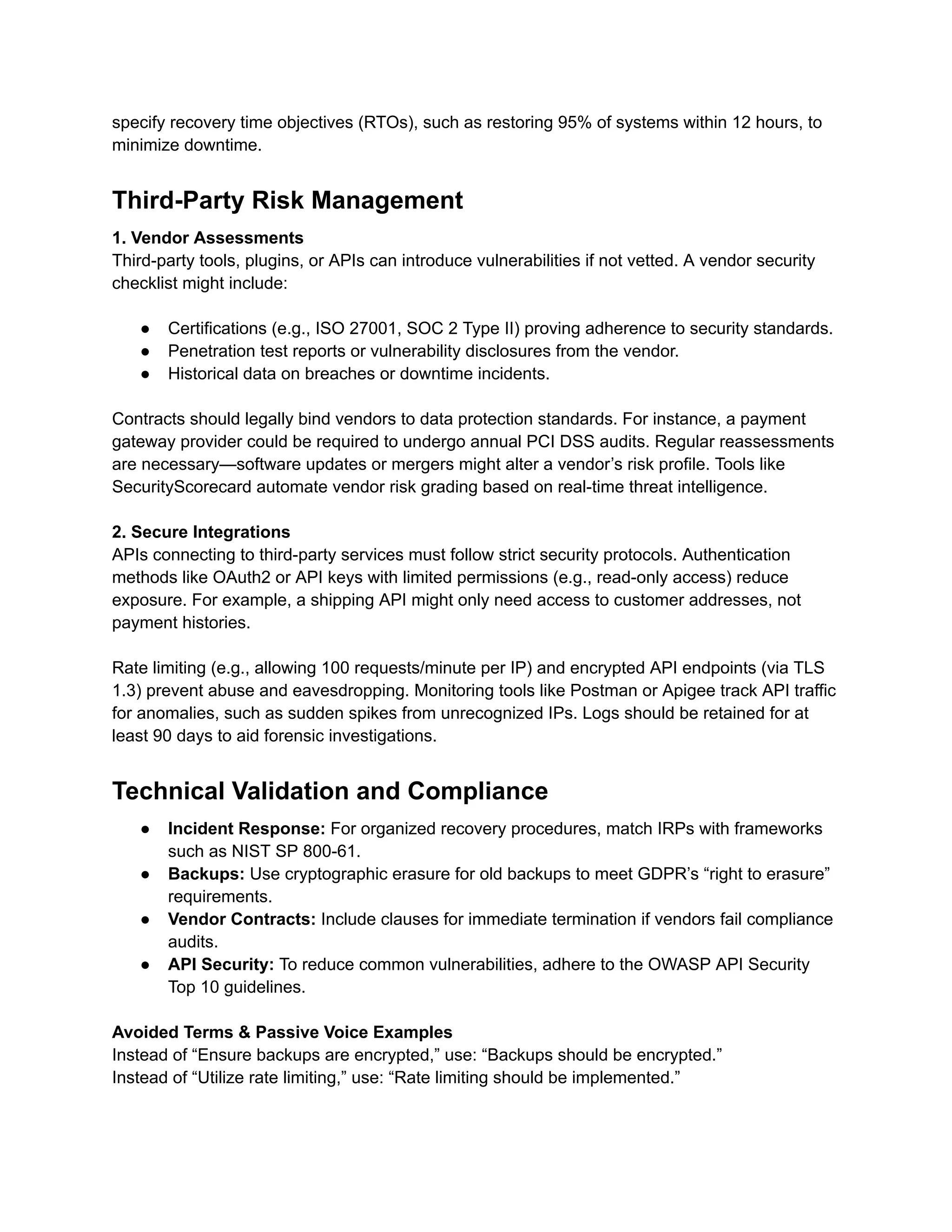 specify recovery time objectives (RTOs), such as restoring 95% of systems within 12 hours, to
minimize downtime.
Third-Party Risk Management
1. Vendor Assessments
Third-party tools, plugins, or APIs can introduce vulnerabilities if not vetted. A vendor security
checklist might include:
●​ Certifications (e.g., ISO 27001, SOC 2 Type II) proving adherence to security standards.
●​ Penetration test reports or vulnerability disclosures from the vendor.
●​ Historical data on breaches or downtime incidents.
Contracts should legally bind vendors to data protection standards. For instance, a payment
gateway provider could be required to undergo annual PCI DSS audits. Regular reassessments
are necessary—software updates or mergers might alter a vendor’s risk profile. Tools like
SecurityScorecard automate vendor risk grading based on real-time threat intelligence.
2. Secure Integrations
APIs connecting to third-party services must follow strict security protocols. Authentication
methods like OAuth2 or API keys with limited permissions (e.g., read-only access) reduce
exposure. For example, a shipping API might only need access to customer addresses, not
payment histories.
Rate limiting (e.g., allowing 100 requests/minute per IP) and encrypted API endpoints (via TLS
1.3) prevent abuse and eavesdropping. Monitoring tools like Postman or Apigee track API traffic
for anomalies, such as sudden spikes from unrecognized IPs. Logs should be retained for at
least 90 days to aid forensic investigations.
Technical Validation and Compliance
●​ Incident Response: For organized recovery procedures, match IRPs with frameworks
such as NIST SP 800-61.
●​ Backups: Use cryptographic erasure for old backups to meet GDPR’s “right to erasure”
requirements.
●​ Vendor Contracts: Include clauses for immediate termination if vendors fail compliance
audits.
●​ API Security: To reduce common vulnerabilities, adhere to the OWASP API Security
Top 10 guidelines.
Avoided Terms & Passive Voice Examples
Instead of “Ensure backups are encrypted,” use: “Backups should be encrypted.”
Instead of “Utilize rate limiting,” use: “Rate limiting should be implemented.”
 