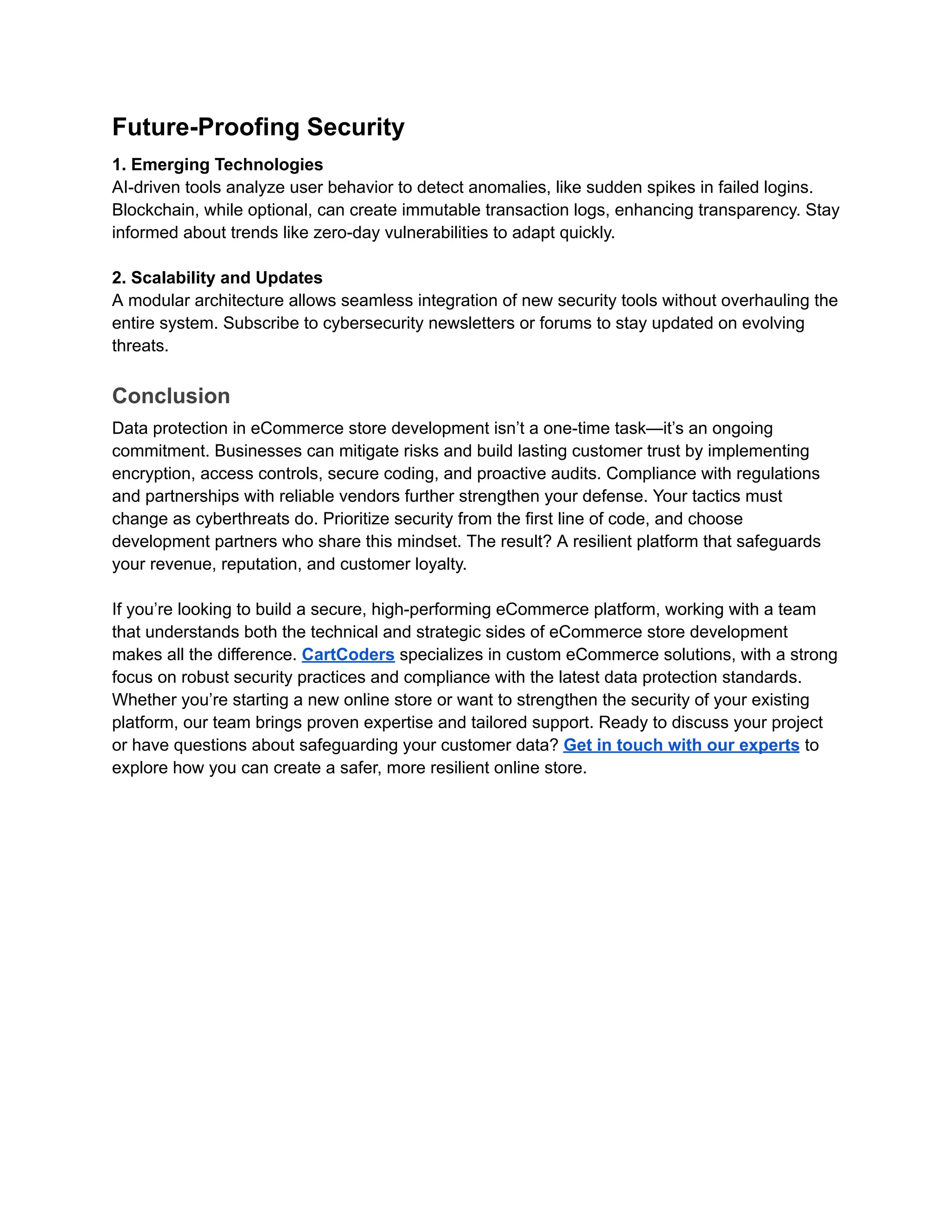 Future-Proofing Security
1. Emerging Technologies
AI-driven tools analyze user behavior to detect anomalies, like sudden spikes in failed logins.
Blockchain, while optional, can create immutable transaction logs, enhancing transparency. Stay
informed about trends like zero-day vulnerabilities to adapt quickly.
2. Scalability and Updates
A modular architecture allows seamless integration of new security tools without overhauling the
entire system. Subscribe to cybersecurity newsletters or forums to stay updated on evolving
threats.
Conclusion
Data protection in eCommerce store development isn’t a one-time task—it’s an ongoing
commitment. Businesses can mitigate risks and build lasting customer trust by implementing
encryption, access controls, secure coding, and proactive audits. Compliance with regulations
and partnerships with reliable vendors further strengthen your defense. Your tactics must
change as cyberthreats do. Prioritize security from the first line of code, and choose
development partners who share this mindset. The result? A resilient platform that safeguards
your revenue, reputation, and customer loyalty.
If you’re looking to build a secure, high-performing eCommerce platform, working with a team
that understands both the technical and strategic sides of eCommerce store development
makes all the difference. CartCoders specializes in custom eCommerce solutions, with a strong
focus on robust security practices and compliance with the latest data protection standards.
Whether you’re starting a new online store or want to strengthen the security of your existing
platform, our team brings proven expertise and tailored support. Ready to discuss your project
or have questions about safeguarding your customer data? Get in touch with our experts to
explore how you can create a safer, more resilient online store.
 
