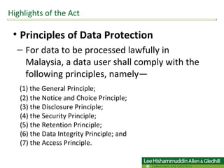Principles of Data Protection For data to be processed lawfully in Malaysia, a data user shall comply with the following principles, namely— (1) the General Principle; (2) the Notice and Choice Principle; (3) the Disclosure Principle; (4) the Security Principle; (5) the Retention Principle; (6) the Data Integrity Principle; and (7) the Access Principle. Highlights of the Act 