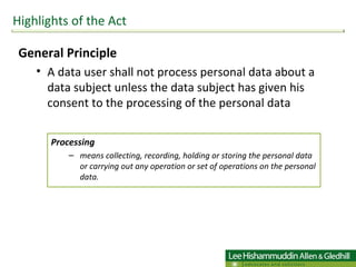 General Principle  A data user shall not process personal data about a data subject unless the data subject has given his consent to the processing of the personal data Highlights of the Act Processing  means collecting, recording, holding or storing the personal data or carrying out any operation or set of operations on the personal data.  
