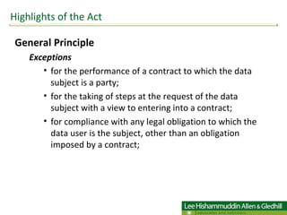 General Principle  Exceptions  for the performance of a contract to which the data subject is a party; for the taking of steps at the request of the data subject with a view to entering into a contract; for compliance with any legal obligation to which the data user is the subject, other than an obligation imposed by a contract; Highlights of the Act 