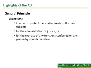 General Principle  Exceptions   in order to protect the vital interests of the data subject; for the administration of justice; or  for the exercise of any functions conferred on any person by or under any law. Highlights of the Act 