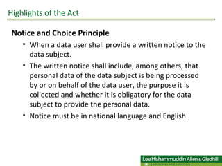 Notice and Choice Principle  When a data user shall provide a written notice to the data subject.  The written notice shall include, among others, that personal data of the data subject is being processed by or on behalf of the data user, the purpose it is collected and whether it is obligatory for the data subject to provide the personal data. Notice must be in national language and English.  Highlights of the Act 
