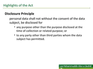 Disclosure Principle  personal data shall not without the consent of the data subject, be disclosed for  any purpose other than the purpose disclosed at the time of collection or related purpose; or  to any party other than third parties whom the data subject has permitted.  Highlights of the Act 