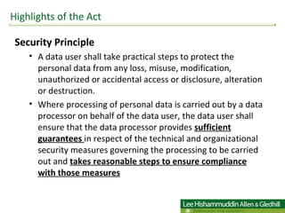 Security Principle  A data user shall take practical steps to protect the personal data from any loss, misuse, modification, unauthorized or accidental access or disclosure, alteration or destruction. Where processing of personal data is carried out by a data processor on behalf of the data user, the data user shall ensure that the data processor provides  sufficient guarantees  in respect of the technical and organizational security measures governing the processing to be carried out and  takes reasonable steps to ensure compliance with those measures Highlights of the Act 