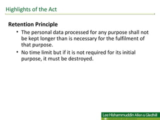 Retention Principle The personal data processed for any purpose shall not be kept longer than is necessary for the fulfilment of that purpose. No time limit but if it is not required for its initial purpose, it must be destroyed.  Highlights of the Act 