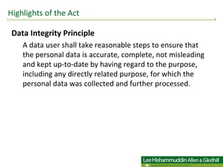 Data Integrity Principle A data user shall take reasonable steps to ensure that the personal data is accurate, complete, not misleading and kept up-to-date by having regard to the purpose, including any directly related purpose, for which the personal data was collected and further processed. Highlights of the Act 