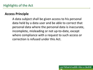 Access Principle A data subject shall be given access to his personal data held by a data user and be able to correct that personal data where the personal data is inaccurate, incomplete, misleading or not up-to-date, except where compliance with a request to such access or correction is refused under this Act. Highlights of the Act 