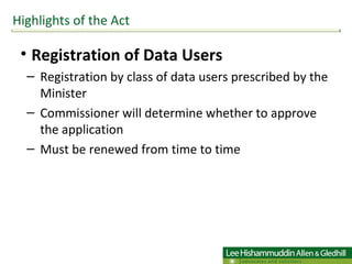 Registration of Data Users Registration by class of data users prescribed by the Minister  Commissioner will determine whether to approve the application  Must be renewed from time to time Highlights of the Act 